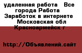 удаленная работа - Все города Работа » Заработок в интернете   . Московская обл.,Красноармейск г.